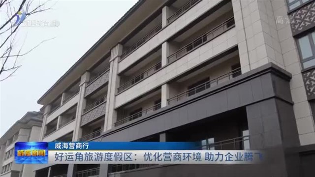 好运角旅游度假区：优化营商环境 助力企业腾飞